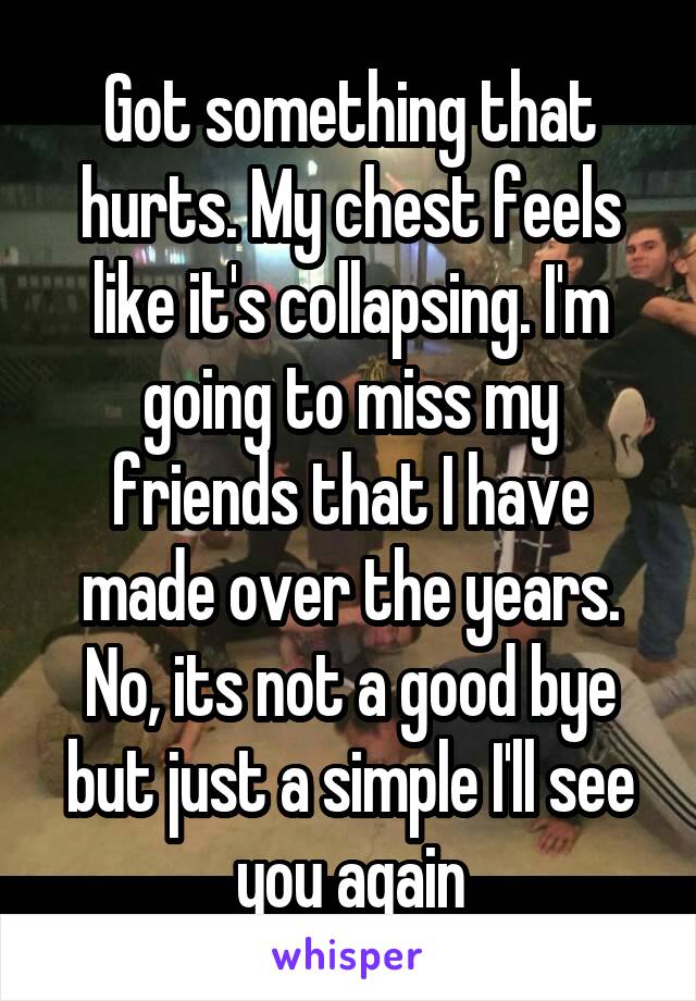 Got something that hurts. My chest feels like it's collapsing. I'm going to miss my friends that I have made over the years. No, its not a good bye but just a simple I'll see you again