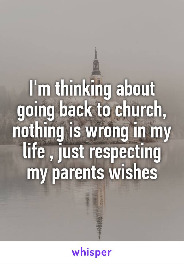 I'm thinking about going back to church, nothing is wrong in my life , just respecting my parents wishes