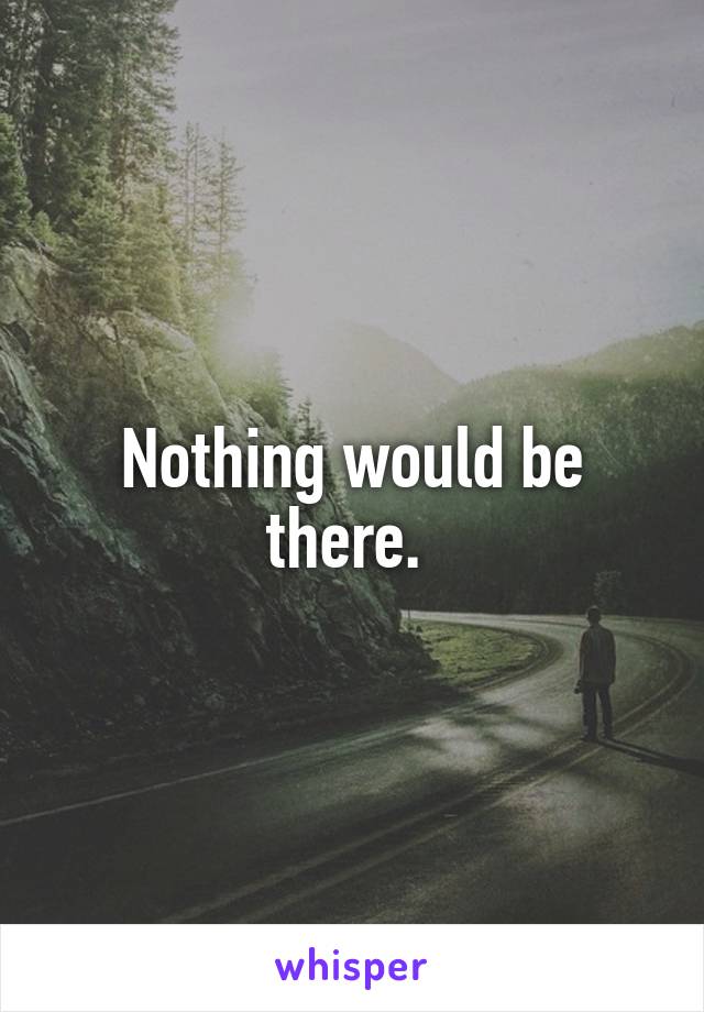 Nothing would be there. 