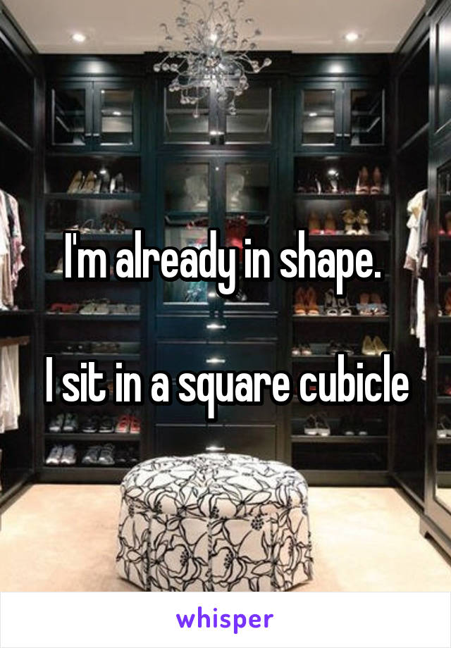 I'm already in shape. 

I sit in a square cubicle