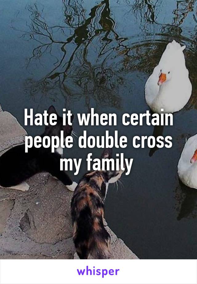 Hate it when certain people double cross my family 