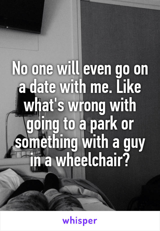 No one will even go on a date with me. Like what's wrong with going to a park or something with a guy in a wheelchair?