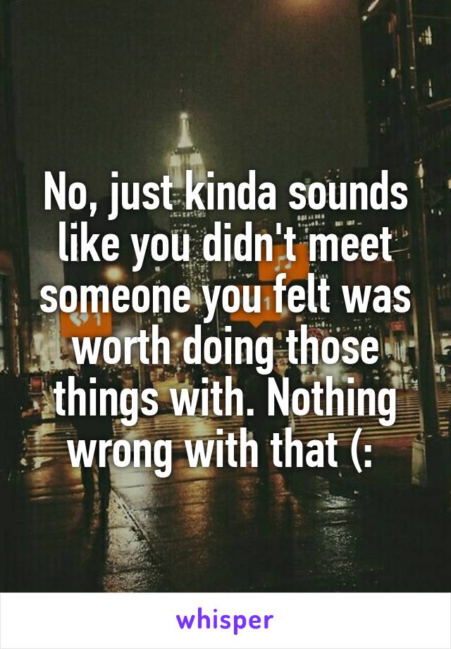 No, just kinda sounds like you didn't meet someone you felt was worth doing those things with. Nothing wrong with that (: 