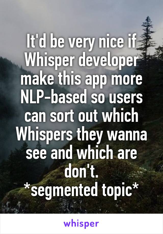 It'd be very nice if Whisper developer make this app more NLP-based so users can sort out which Whispers they wanna see and which are don't.
*segmented topic*