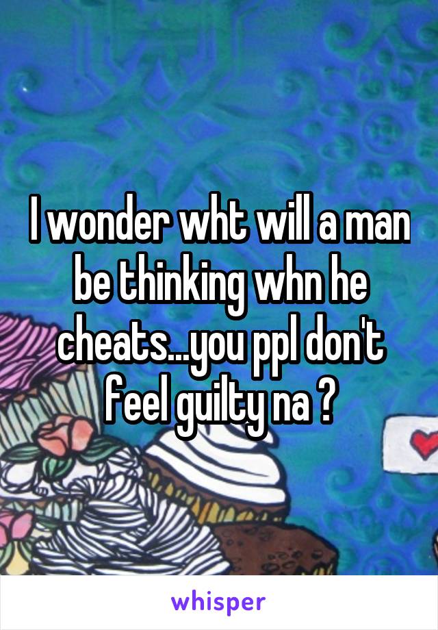 I wonder wht will a man be thinking whn he cheats...you ppl don't feel guilty na ?