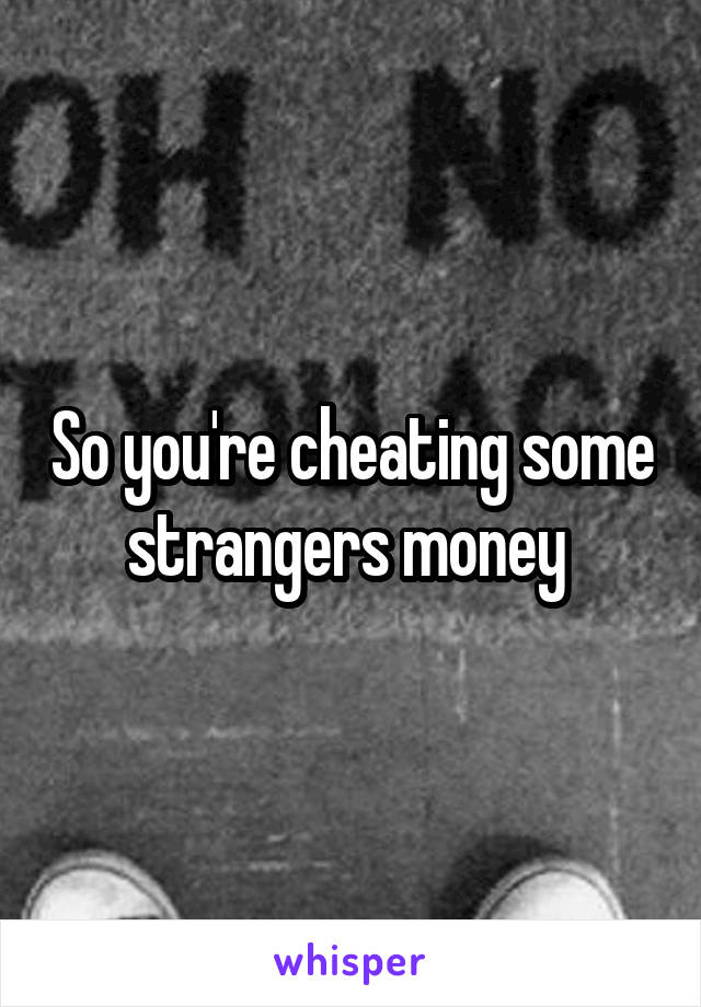 So you're cheating some strangers money 