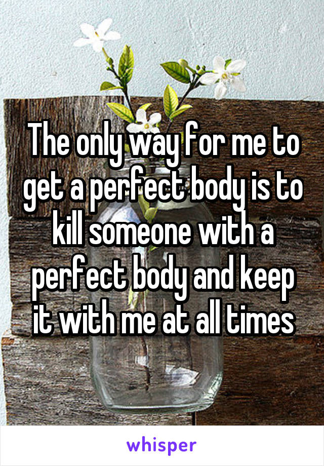 The only way for me to get a perfect body is to kill someone with a perfect body and keep it with me at all times