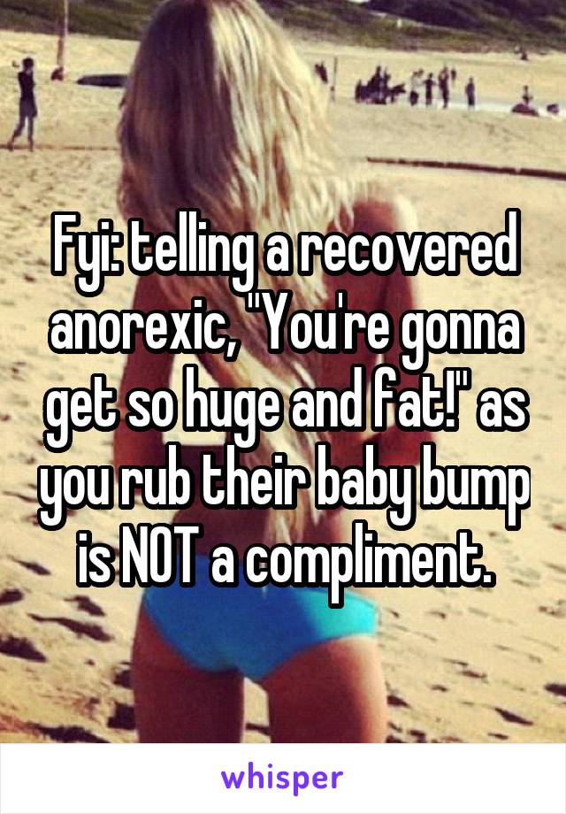 Fyi: telling a recovered anorexic, "You're gonna get so huge and fat!" as you rub their baby bump is NOT a compliment.