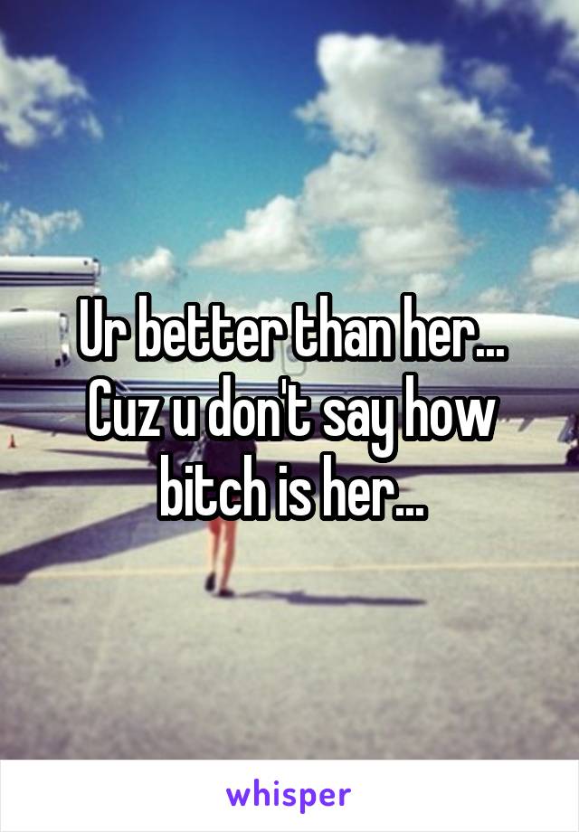 Ur better than her... Cuz u don't say how bitch is her...