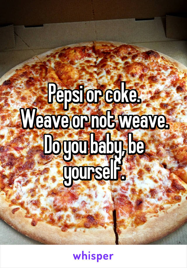 Pepsi or coke.
Weave or not weave.
Do you baby, be yourself.