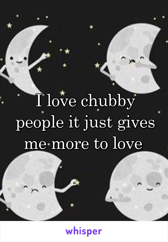 I love chubby people it just gives me more to love 