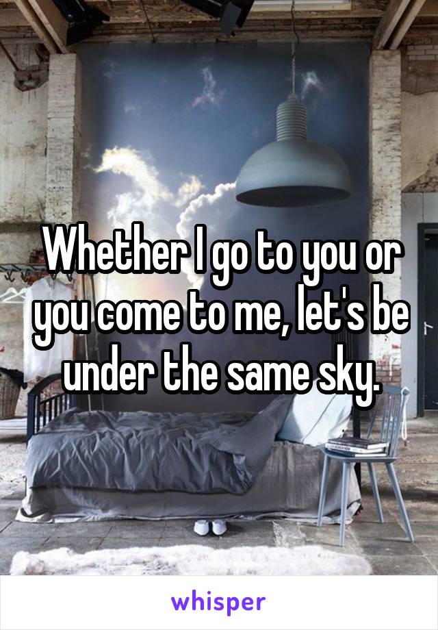 Whether I go to you or you come to me, let's be under the same sky.