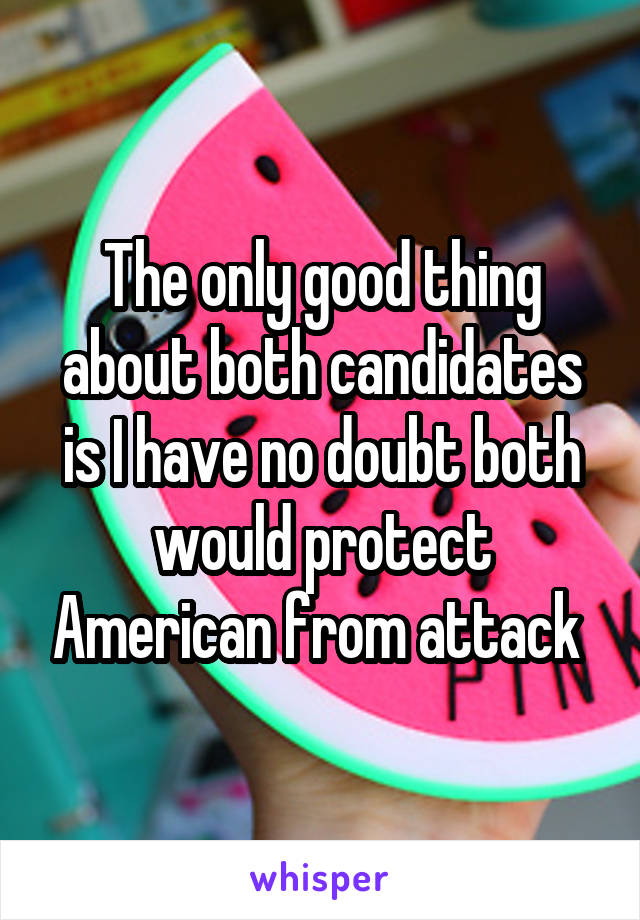The only good thing about both candidates is I have no doubt both would protect American from attack 