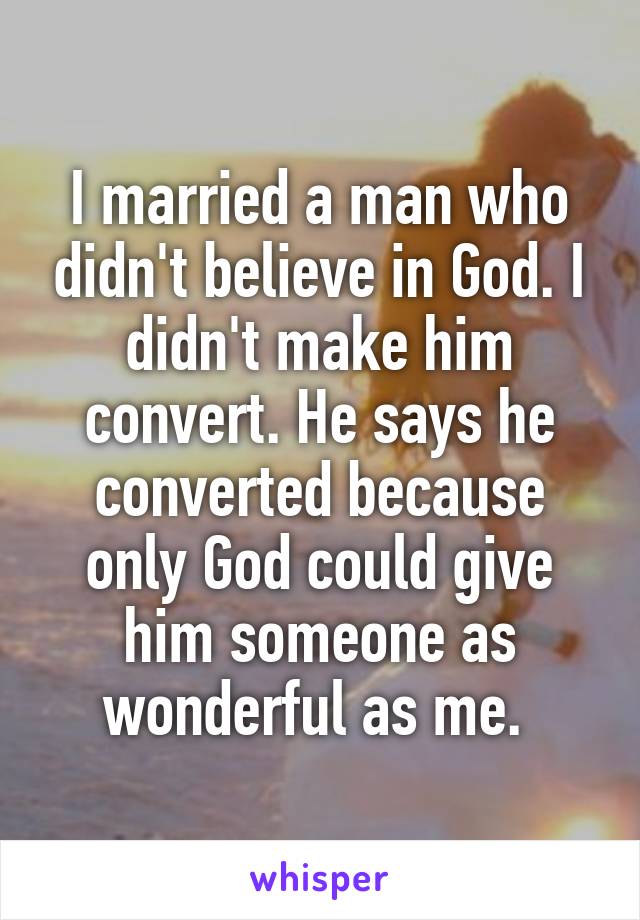 I married a man who didn't believe in God. I didn't make him convert. He says he converted because only God could give him someone as wonderful as me. 