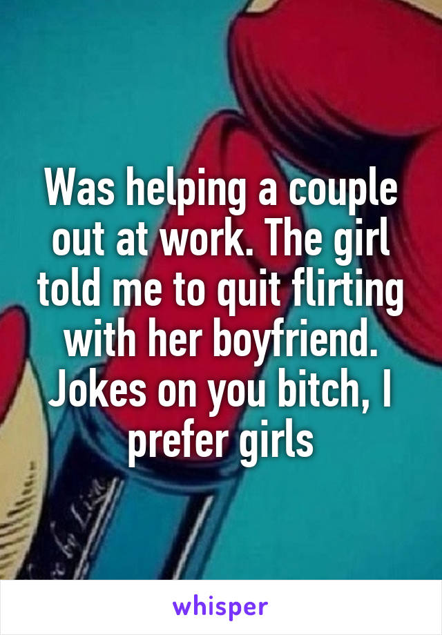Was helping a couple out at work. The girl told me to quit flirting with her boyfriend. Jokes on you bitch, I prefer girls