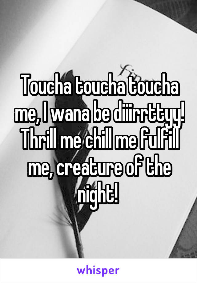 Toucha toucha toucha me, I wana be diiirrttyy! Thrill me chill me fulfill me, creature of the night! 