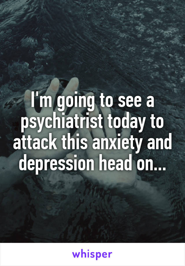 I'm going to see a psychiatrist today to attack this anxiety and depression head on...
