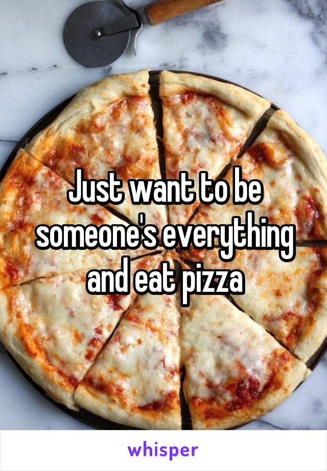 Just want to be someone's everything and eat pizza
