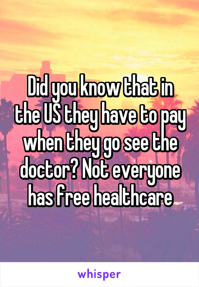 Did you know that in the US they have to pay when they go see the doctor? Not everyone has free healthcare