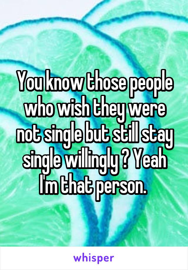 You know those people who wish they were not single but still stay single willingly ? Yeah I'm that person. 