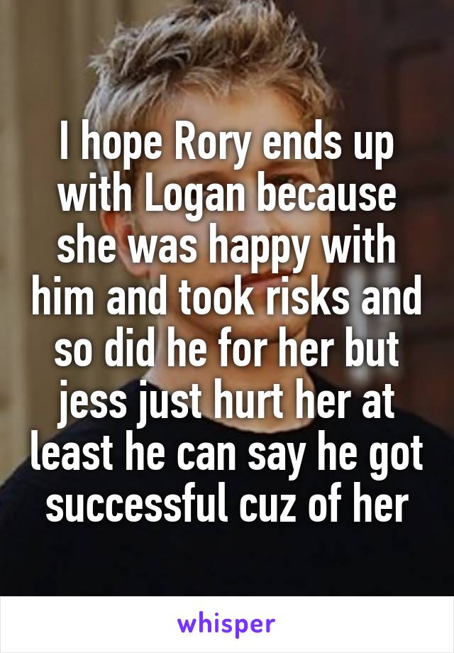 I hope Rory ends up with Logan because she was happy with him and took risks and so did he for her but jess just hurt her at least he can say he got successful cuz of her