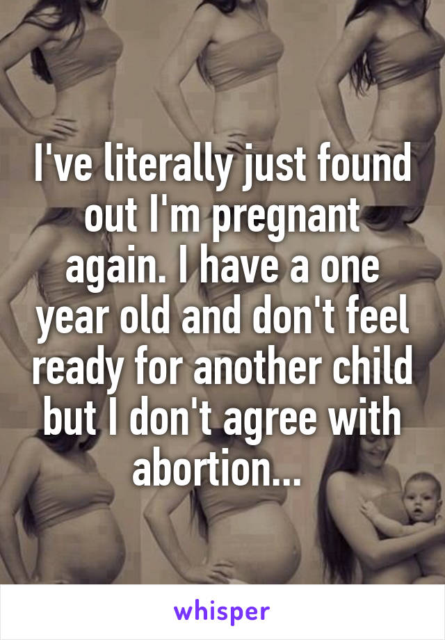 I've literally just found out I'm pregnant again. I have a one year old and don't feel ready for another child but I don't agree with abortion... 