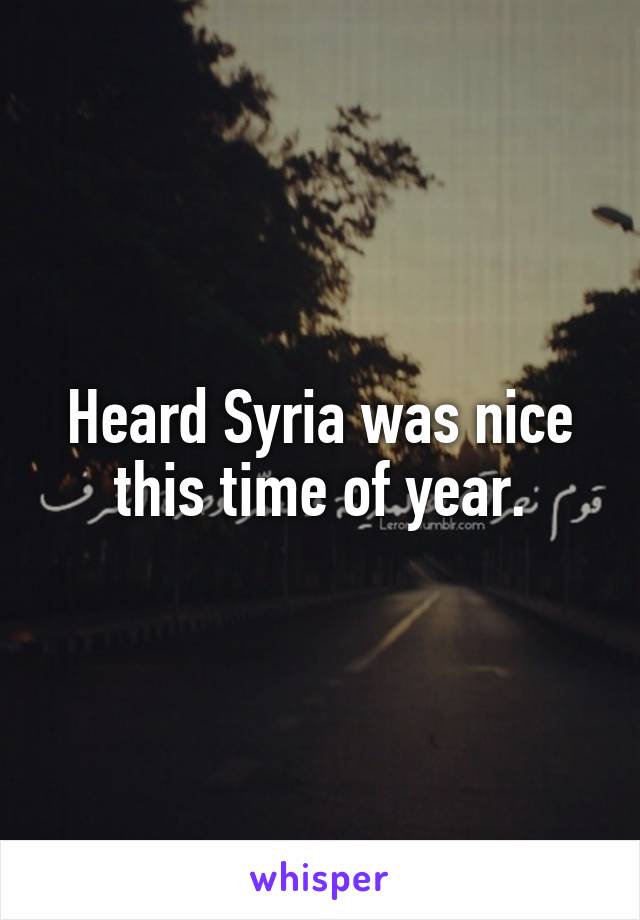 Heard Syria was nice this time of year.