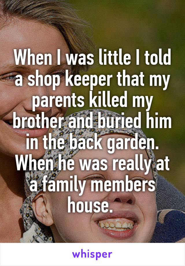 When I was little I told a shop keeper that my parents killed my brother and buried him in the back garden. When he was really at a family members house. 