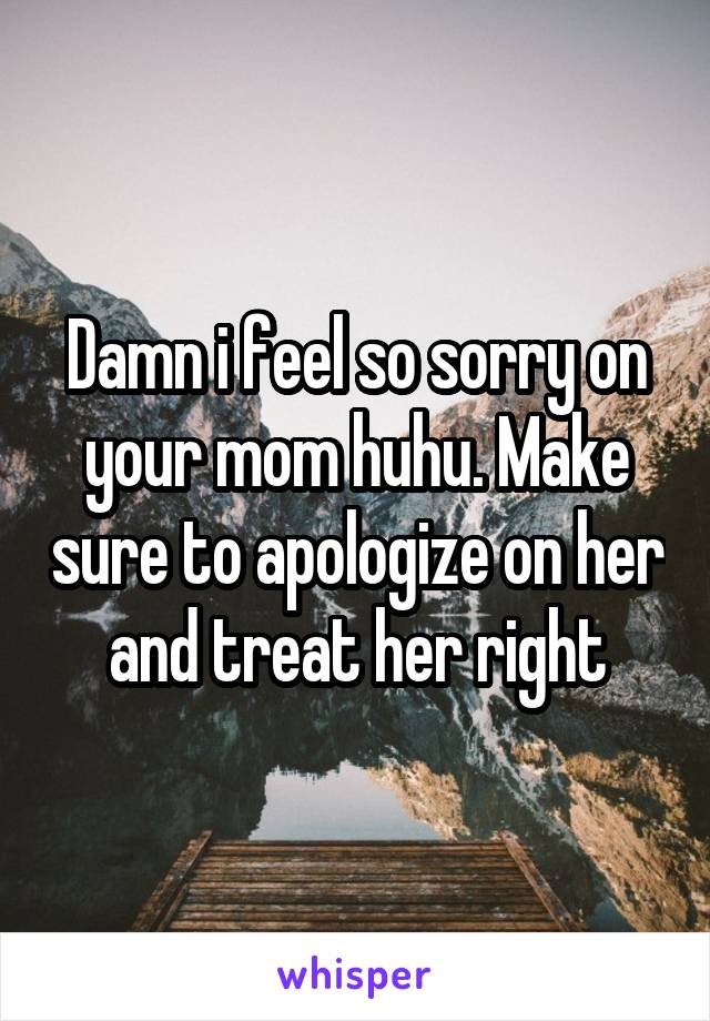 Damn i feel so sorry on your mom huhu. Make sure to apologize on her and treat her right