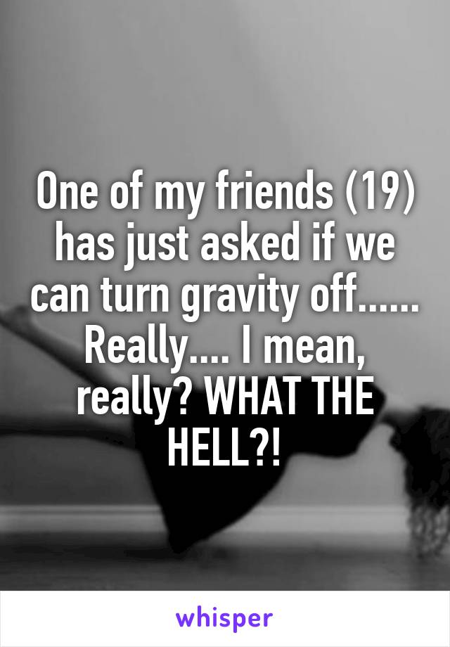 One of my friends (19) has just asked if we can turn gravity off...... Really.... I mean, really? WHAT THE HELL?!