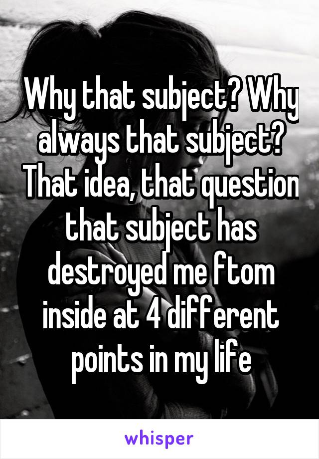 Why that subject? Why always that subject? That idea, that question that subject has destroyed me ftom inside at 4 different points in my life