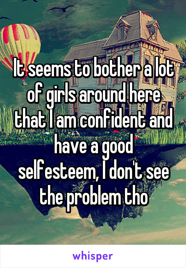 It seems to bother a lot of girls around here that I am confident and have a good selfesteem, I don't see the problem tho