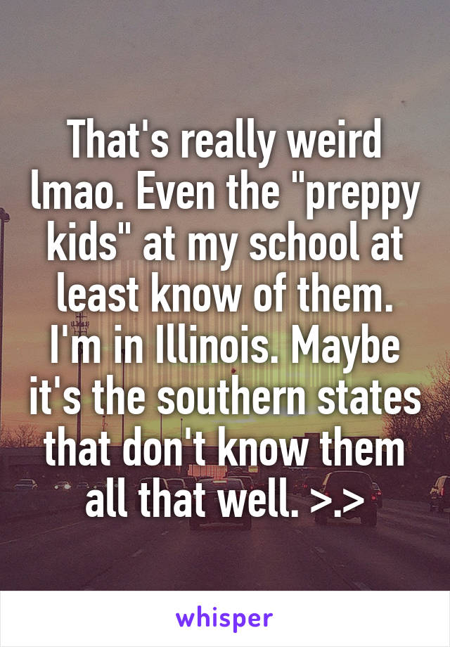 That's really weird lmao. Even the "preppy kids" at my school at least know of them. I'm in Illinois. Maybe it's the southern states that don't know them all that well. >.>