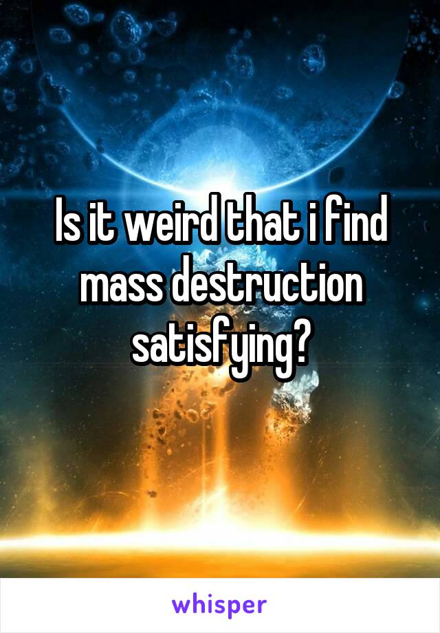 Is it weird that i find mass destruction satisfying?
