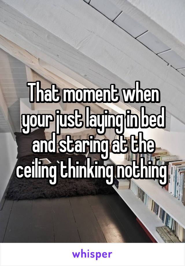 That moment when your just laying in bed and staring at the ceiling thinking nothing 