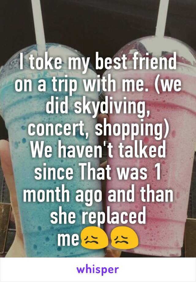 I toke my best friend on a trip with me. (we did skydiving, concert, shopping)
We haven't talked since That was 1 month ago and than she replaced me😖😖