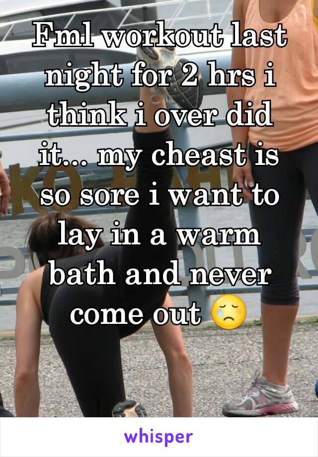 Fml workout last night for 2 hrs i think i over did it... my cheast is so sore i want to lay in a warm  bath and never come out 😢