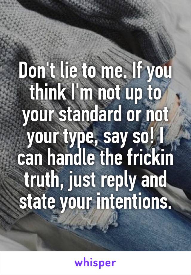 Don't lie to me. If you think I'm not up to your standard or not your type, say so! I can handle the frickin truth, just reply and state your intentions.