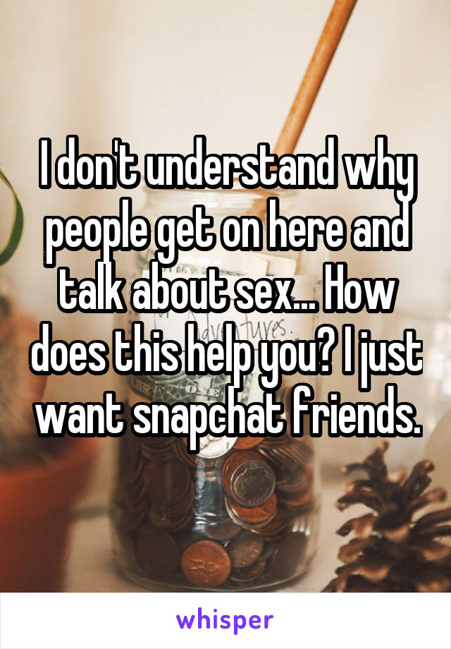 I don't understand why people get on here and talk about sex... How does this help you? I just want snapchat friends. 