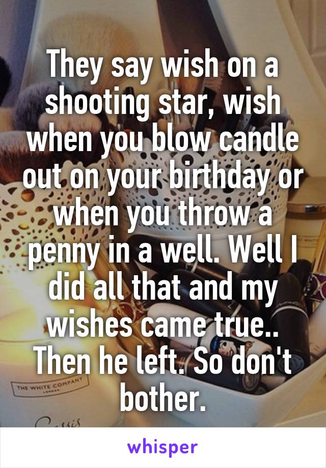 They say wish on a shooting star, wish when you blow candle out on your birthday or when you throw a penny in a well. Well I did all that and my wishes came true.. Then he left. So don't bother.