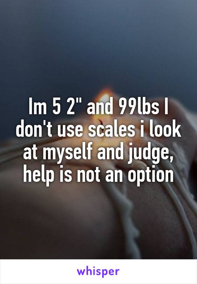 Im 5 2" and 99lbs I don't use scales i look at myself and judge, help is not an option