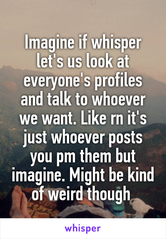 Imagine if whisper let's us look at everyone's profiles and talk to whoever we want. Like rn it's just whoever posts you pm them but imagine. Might be kind of weird though 