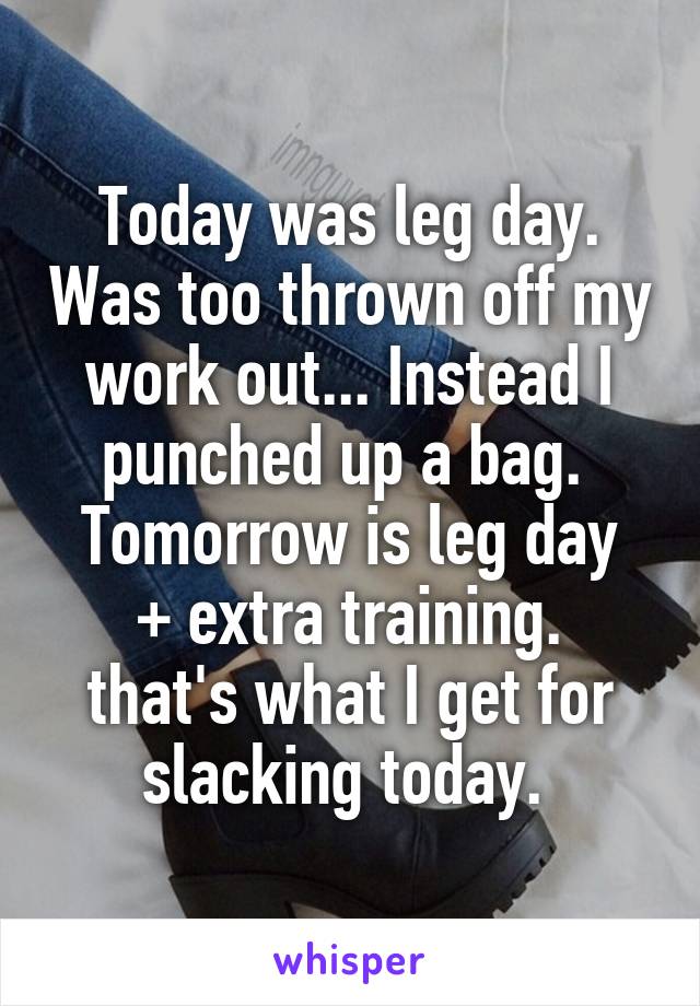 Today was leg day. Was too thrown off my work out... Instead I punched up a bag. 
Tomorrow is leg day + extra training.
that's what I get for slacking today. 