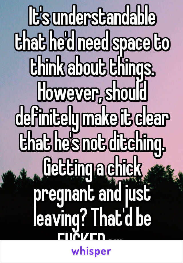 It's understandable that he'd need space to think about things. However, should definitely make it clear that he's not ditching. Getting a chick pregnant and just leaving? That'd be FUCKED up.
