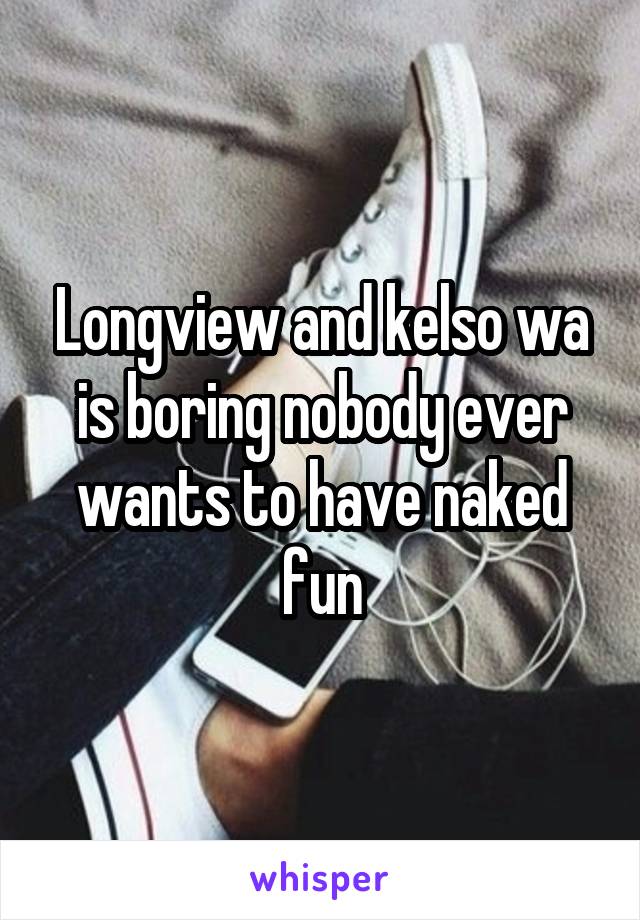 Longview and kelso wa is boring nobody ever wants to have naked fun