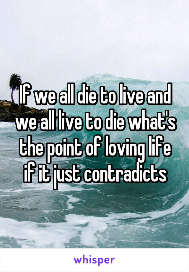 If we all die to live and we all live to die what's the point of loving life if it just contradicts