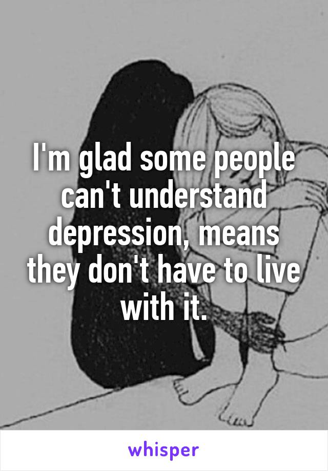 I'm glad some people can't understand depression, means they don't have to live with it.