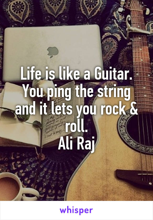 Life is like a Guitar.
You ping the string and it lets you rock & roll.
Ali Raj