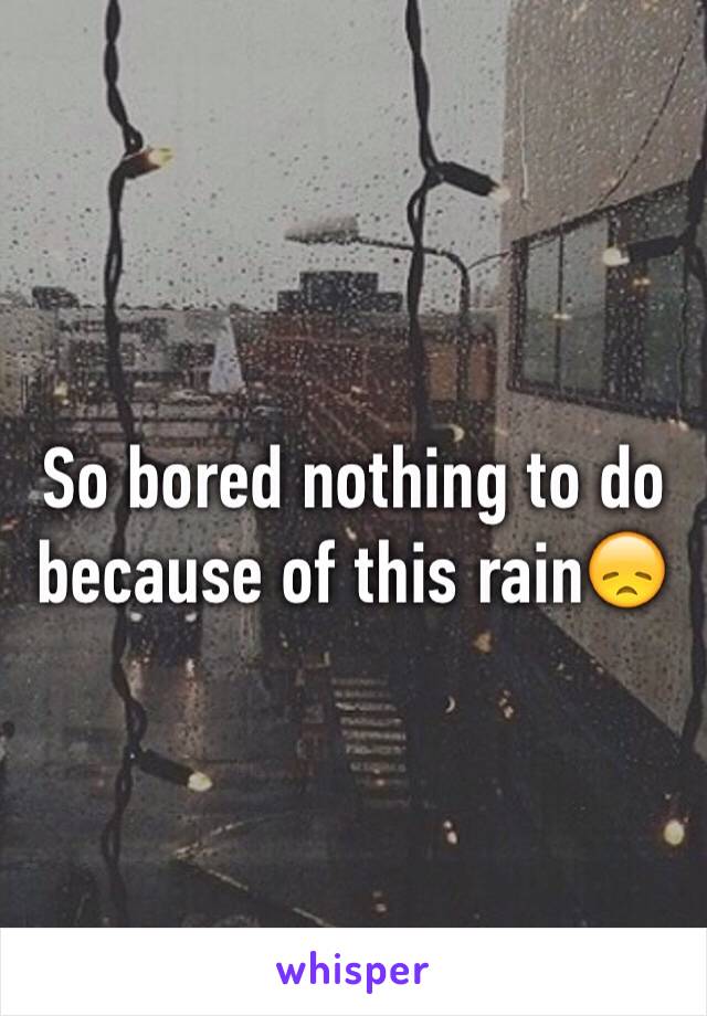 So bored nothing to do because of this rain😞 