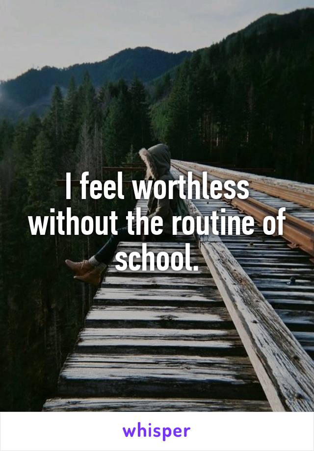 I feel worthless without the routine of school.